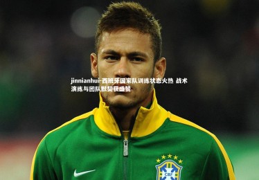 jinnianhui-西班牙国家队训练状态火热 战术演练与团队默契获盛赞